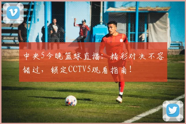 中央5今晚篮球直播：精彩对决不容错过，锁定CCTV5观看指南！