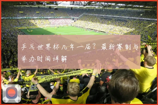 乒乓世界杯几年一届?最新赛制与举办时间详解