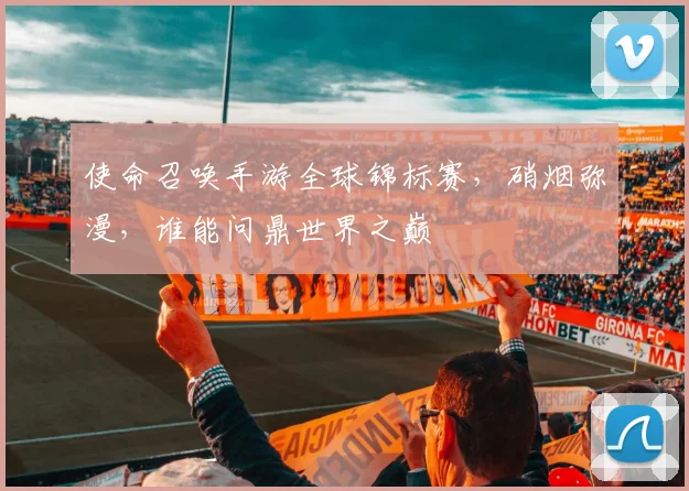 使命召唤手游全球锦标赛，硝烟弥漫，谁能问鼎世界之巅